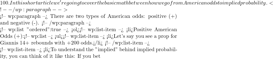 100. In this short article we're going to cover the basic math between how we go from American odds to implied probability.  <!-- /wp:paragraph -->  <!-- wp:paragraph --> There are two types of American odds: positive (+) and negative (-). <!-- /wp:paragraph -->  <!-- wp:list {"ordered":true} --> <ol><!-- wp:list-item --> <li>Positive American Odds (+):<!-- wp:list --> <ul><!-- wp:list-item --> <li>Let's say you see a prop for Giannis 14+ rebounds with +200 odds.</li> <!-- /wp:list-item -->  <!-- wp:list-item --> <li>To understand the "implied" behind implied probability, you can think of it like this: If you bet